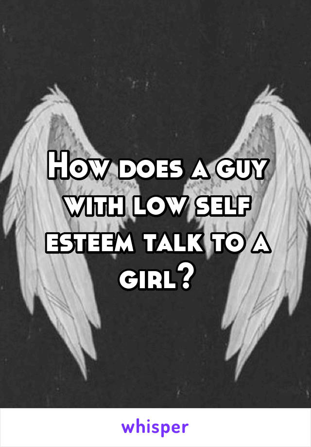 How does a guy with low self esteem talk to a girl?