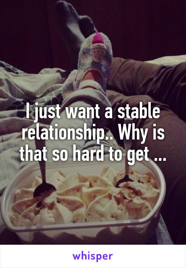 I just want a stable relationship.. Why is that so hard to get ...