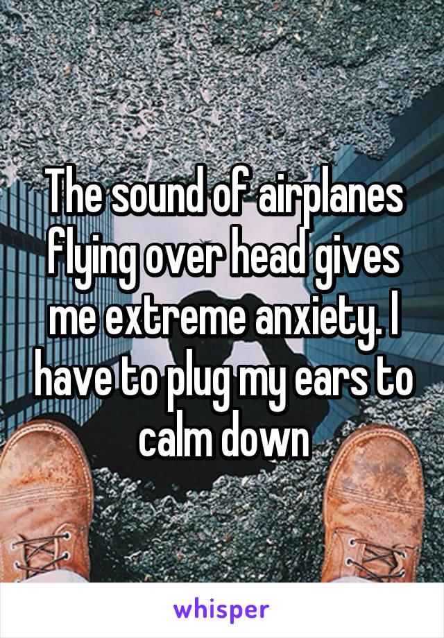 The sound of airplanes flying over head gives me extreme anxiety. I have to plug my ears to calm down