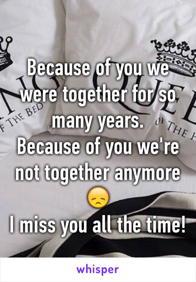 Because of you we were together for so many years. 
Because of you we're not together anymore 😞
I miss you all the time!