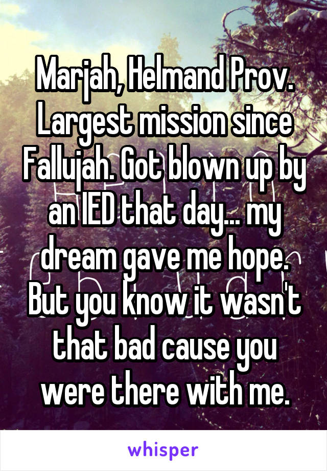 Marjah, Helmand Prov. Largest mission since Fallujah. Got blown up by an IED that day... my dream gave me hope. But you know it wasn't that bad cause you were there with me.