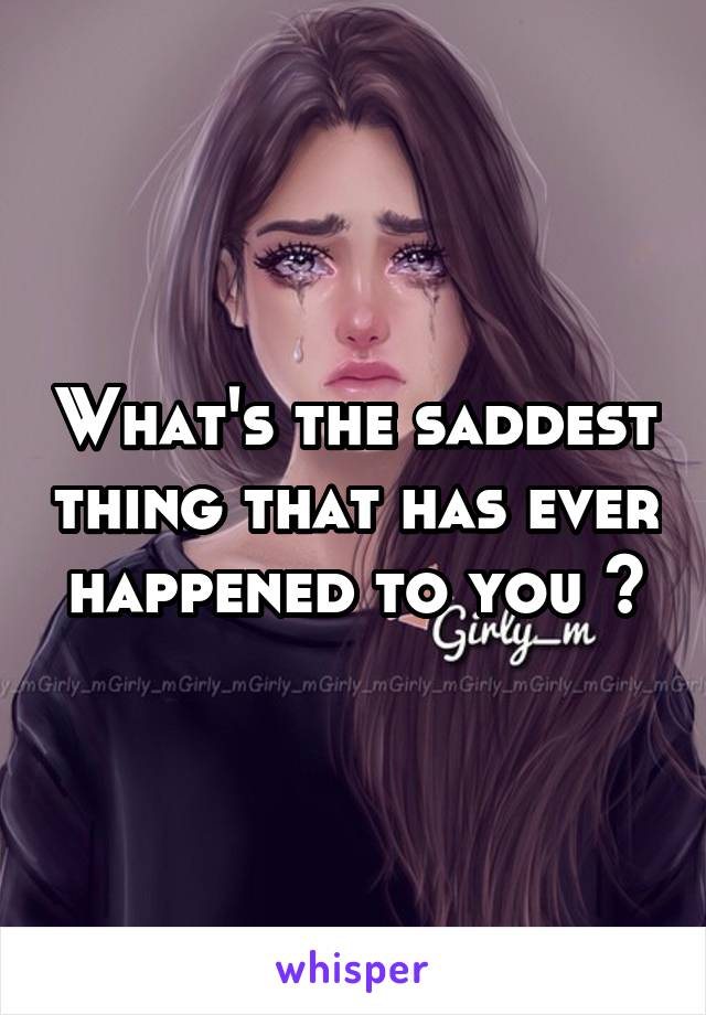 What's the saddest thing that has ever happened to you ?