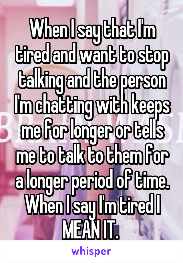 When I say that I'm tired and want to stop talking and the person I'm chatting with keeps me for longer or tells me to talk to them for a longer period of time. When I say I'm tired I MEAN IT. 