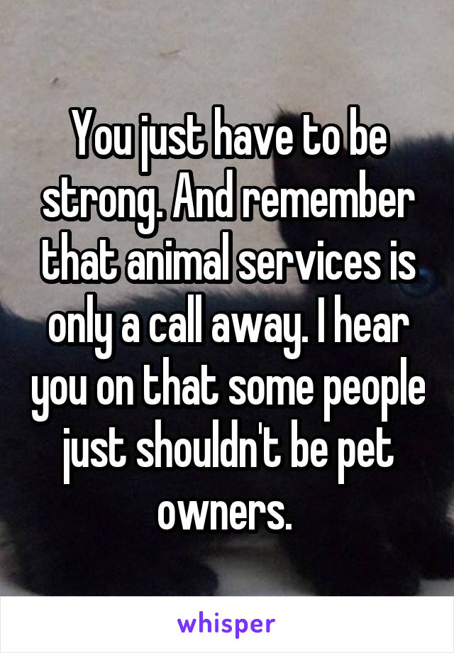 You just have to be strong. And remember that animal services is only a call away. I hear you on that some people just shouldn't be pet owners. 