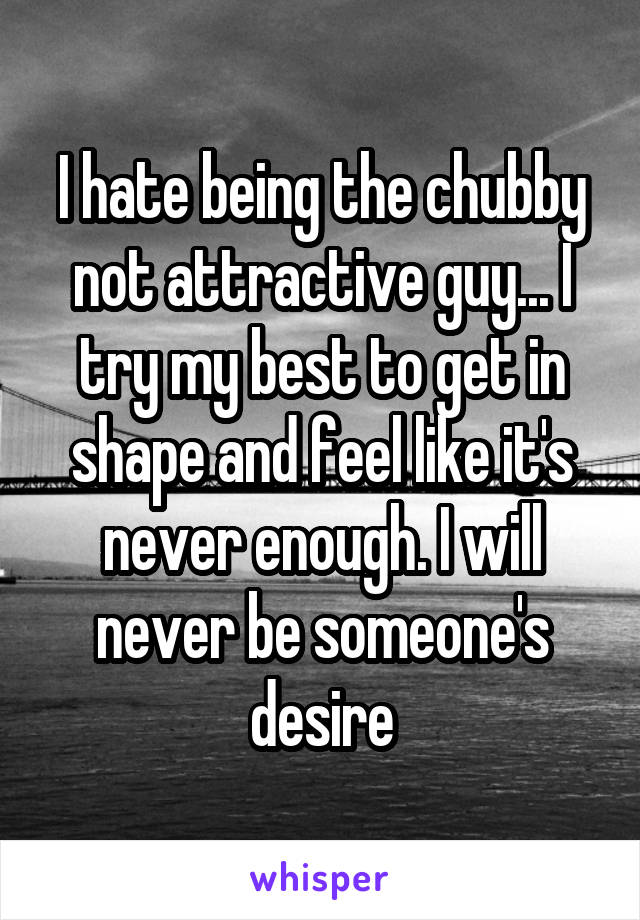 I hate being the chubby not attractive guy... I try my best to get in shape and feel like it's never enough. I will never be someone's desire