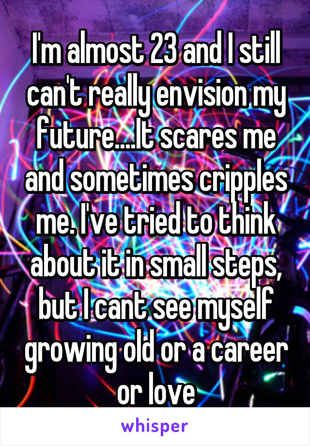 I'm almost 23 and I still can't really envision my future....It scares me and sometimes cripples me. I've tried to think about it in small steps, but I cant see myself growing old or a career or love