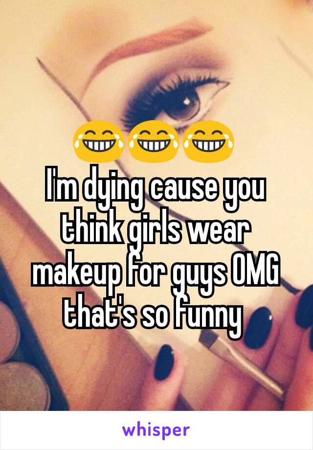 😂😂😂 
I'm dying cause you think girls wear makeup for guys OMG that's so funny 