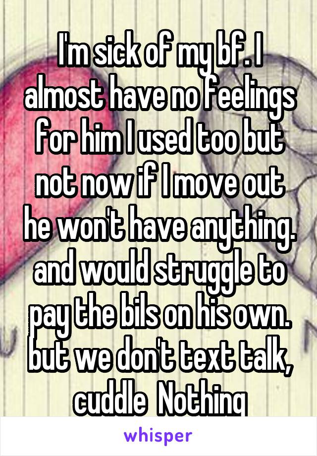 I'm sick of my bf. I almost have no feelings for him I used too but not now if I move out he won't have anything. and would struggle to pay the bils on his own. but we don't text talk, cuddle  Nothing