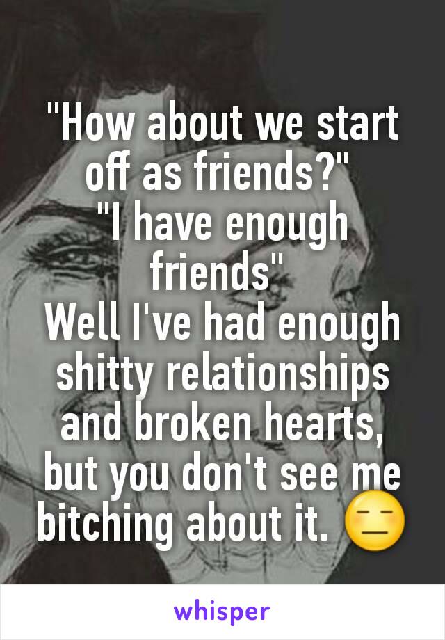 "How about we start off as friends?" 
"I have enough friends" 
Well I've had enough shitty relationships and broken hearts, but you don't see me bitching about it. 😑