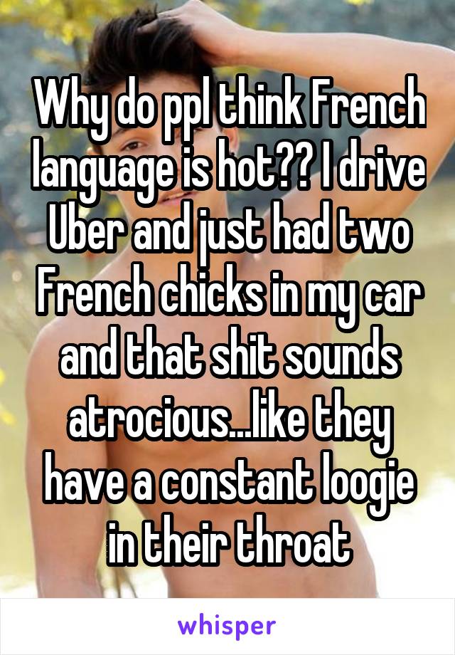 Why do ppl think French language is hot?? I drive Uber and just had two French chicks in my car and that shit sounds atrocious...like they have a constant loogie in their throat