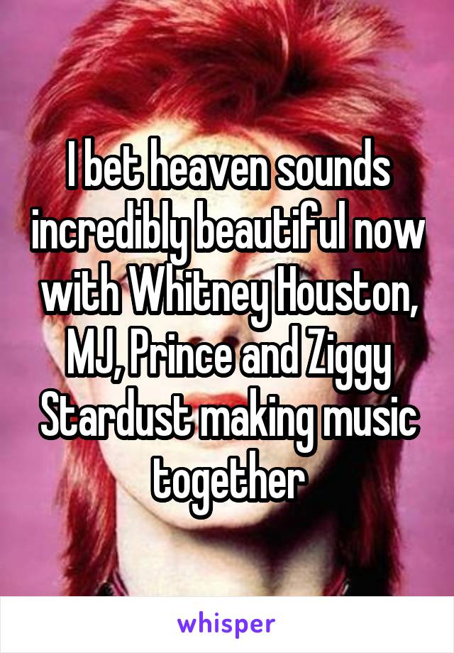 I bet heaven sounds incredibly beautiful now with Whitney Houston, MJ, Prince and Ziggy Stardust making music together