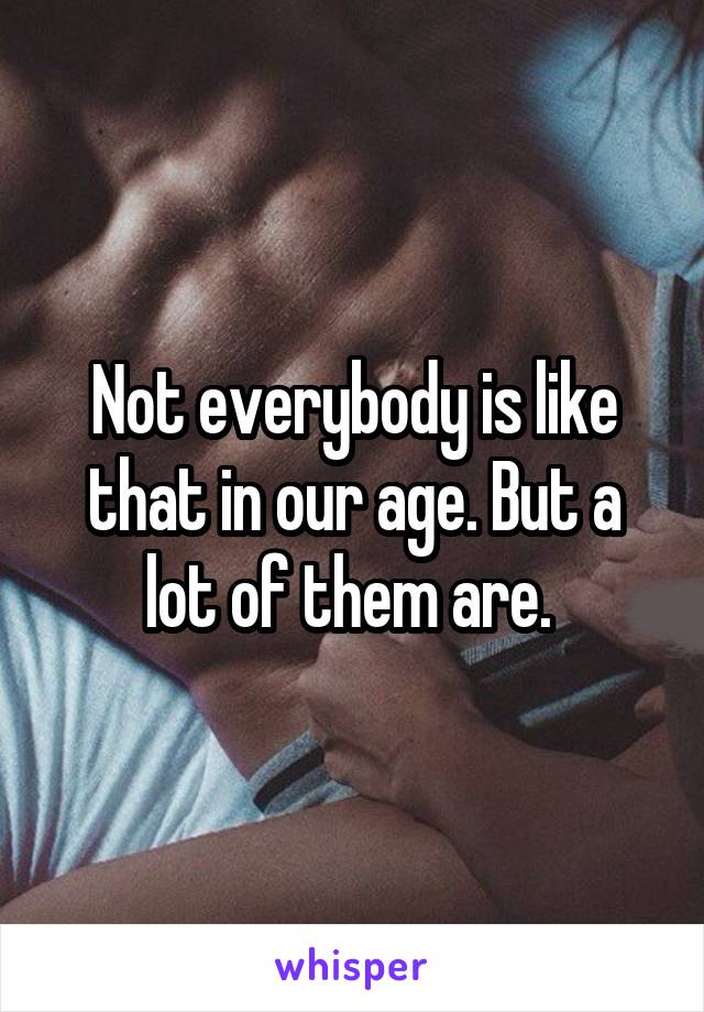 Not everybody is like that in our age. But a lot of them are. 