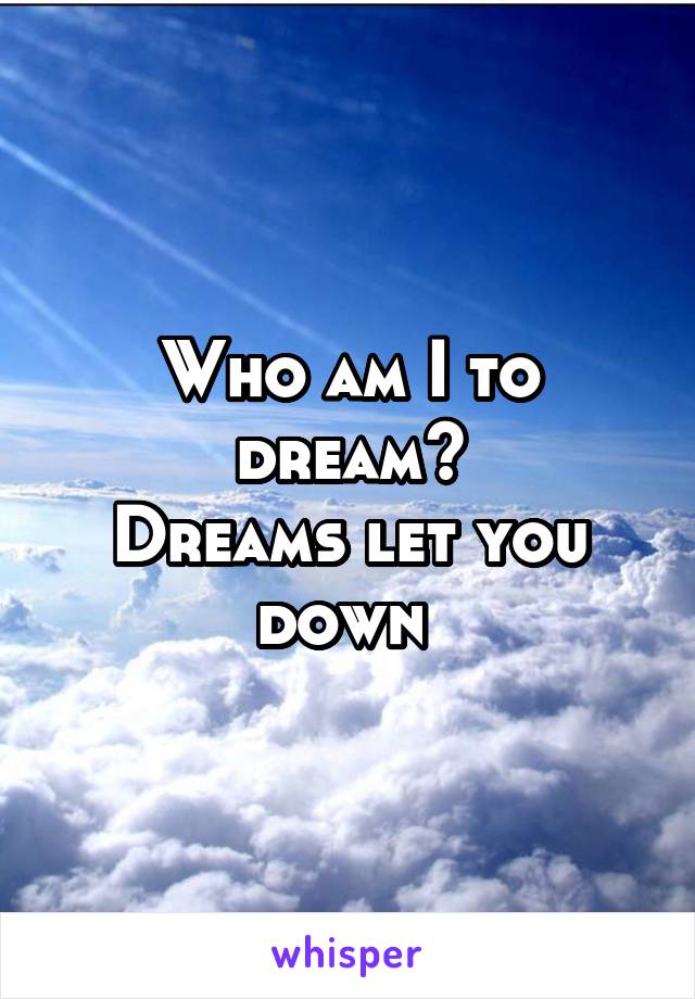 Who am I to dream?
Dreams let you down 