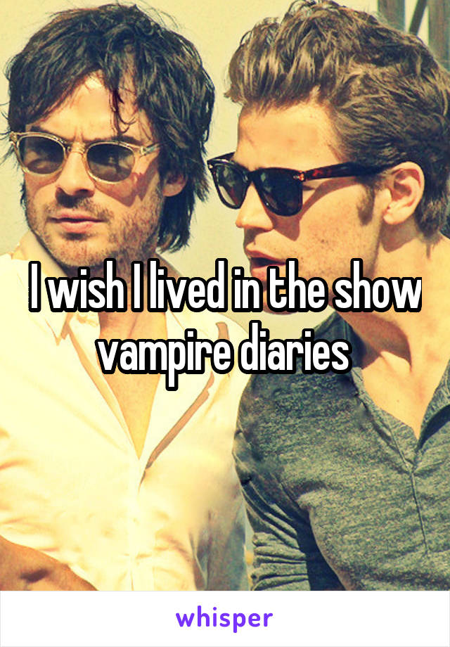 I wish I lived in the show vampire diaries 