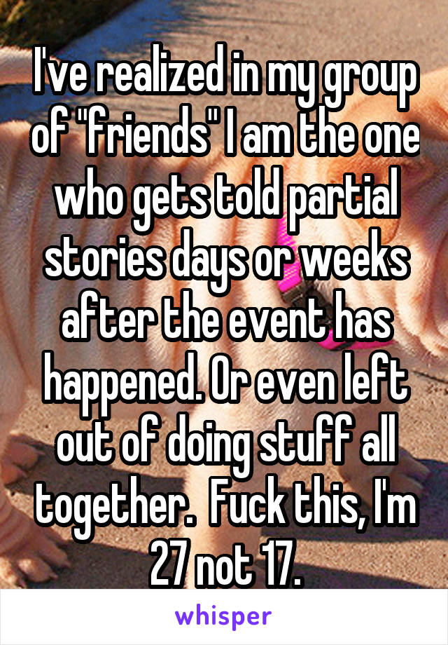 I've realized in my group of "friends" I am the one who gets told partial stories days or weeks after the event has happened. Or even left out of doing stuff all together.  Fuck this, I'm 27 not 17.