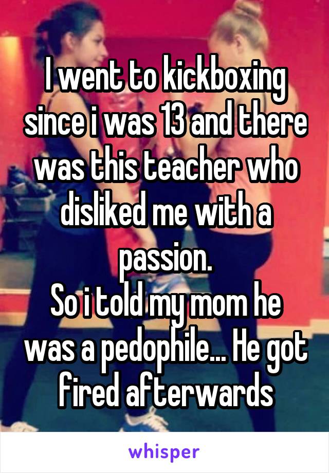 I went to kickboxing since i was 13 and there was this teacher who disliked me with a passion.
So i told my mom he was a pedophile... He got fired afterwards