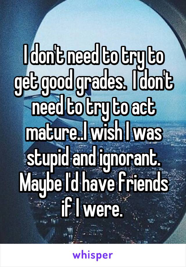 I don't need to try to get good grades.  I don't need to try to act mature..I wish I was stupid and ignorant. Maybe I'd have friends if I were. 