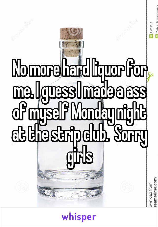 No more hard liquor for me. I guess I made a ass of myself Monday night at the strip club.  Sorry girls