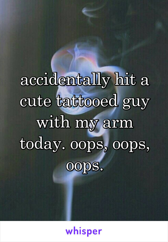 accidentally hit a cute tattooed guy with my arm today. oops, oops, oops.