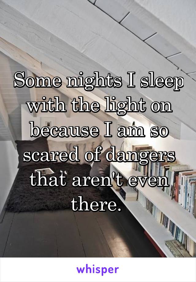 Some nights I sleep with the light on because I am so scared of dangers that aren't even there. 