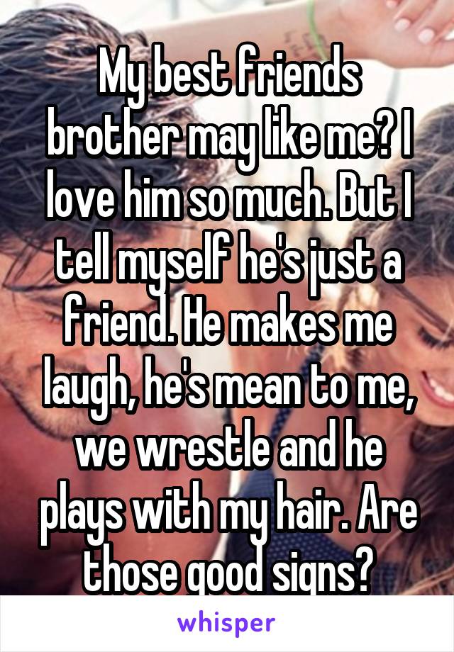 My best friends brother may like me? I love him so much. But I tell myself he's just a friend. He makes me laugh, he's mean to me, we wrestle and he plays with my hair. Are those good signs?