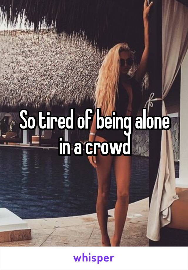 So tired of being alone in a crowd