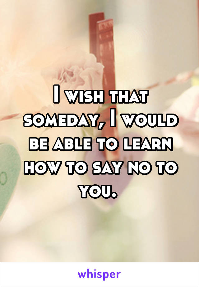 I wish that someday, I would be able to learn how to say no to you. 