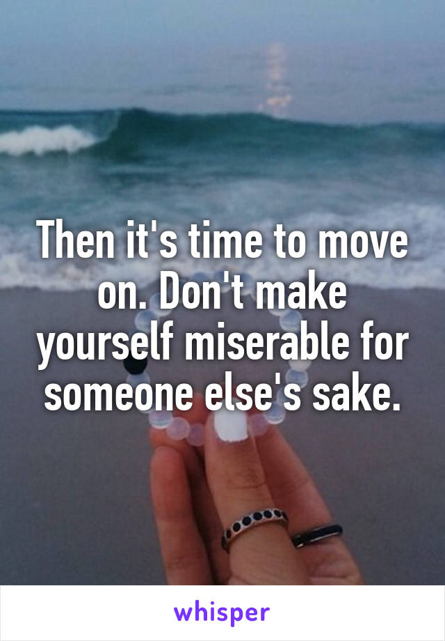 Then it's time to move on. Don't make yourself miserable for someone else's sake.