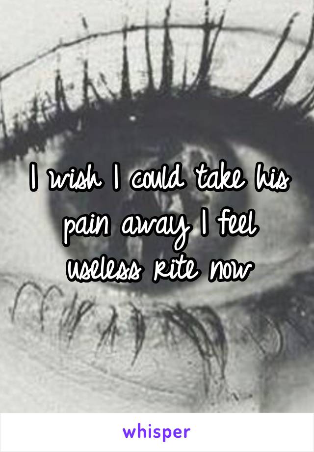 I wish I could take his pain away I feel useless rite now