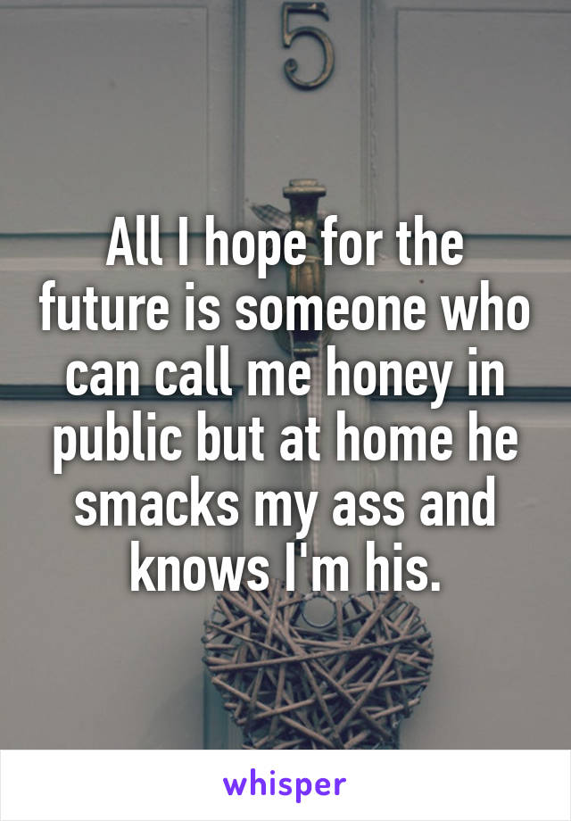 All I hope for the future is someone who can call me honey in public but at home he smacks my ass and knows I'm his.