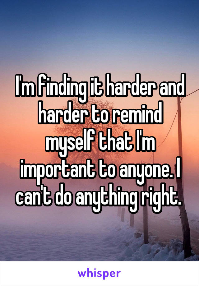 I'm finding it harder and harder to remind myself that I'm important to anyone. I can't do anything right. 