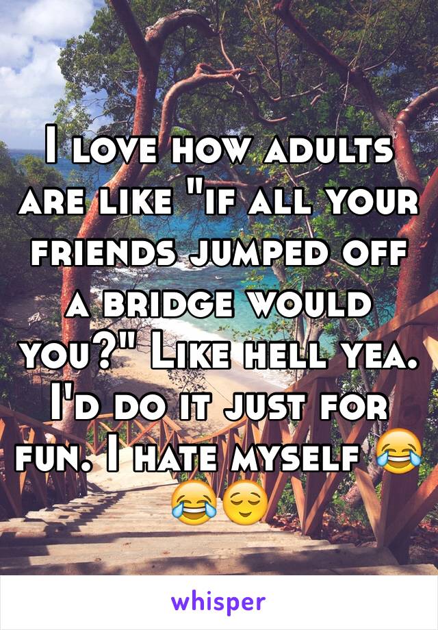 I love how adults are like "if all your friends jumped off a bridge would you?" Like hell yea. I'd do it just for fun. I hate myself 😂😂😌