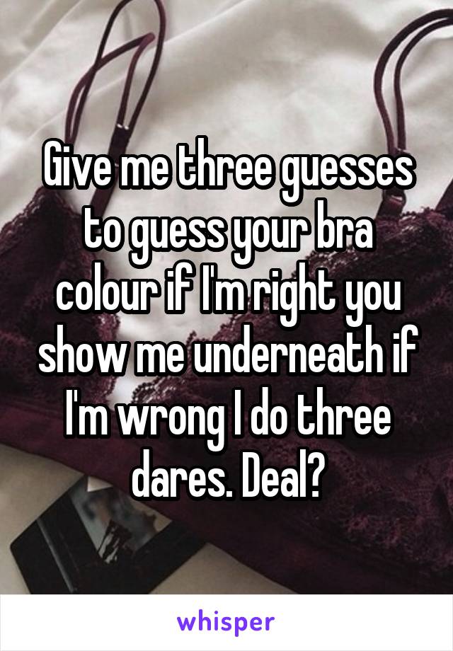 Give me three guesses to guess your bra colour if I'm right you show me underneath if I'm wrong I do three dares. Deal?