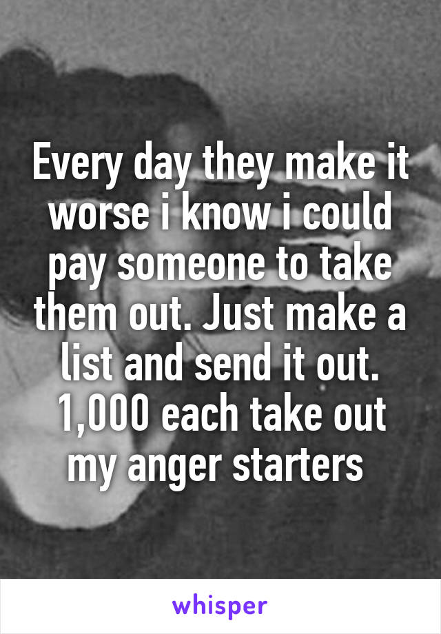 Every day they make it worse i know i could pay someone to take them out. Just make a list and send it out. 1,000 each take out my anger starters 