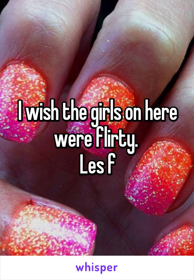 I wish the girls on here were flirty. 
Les f