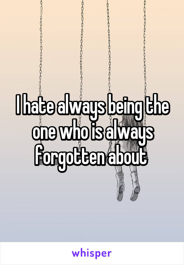 I hate always being the one who is always forgotten about 