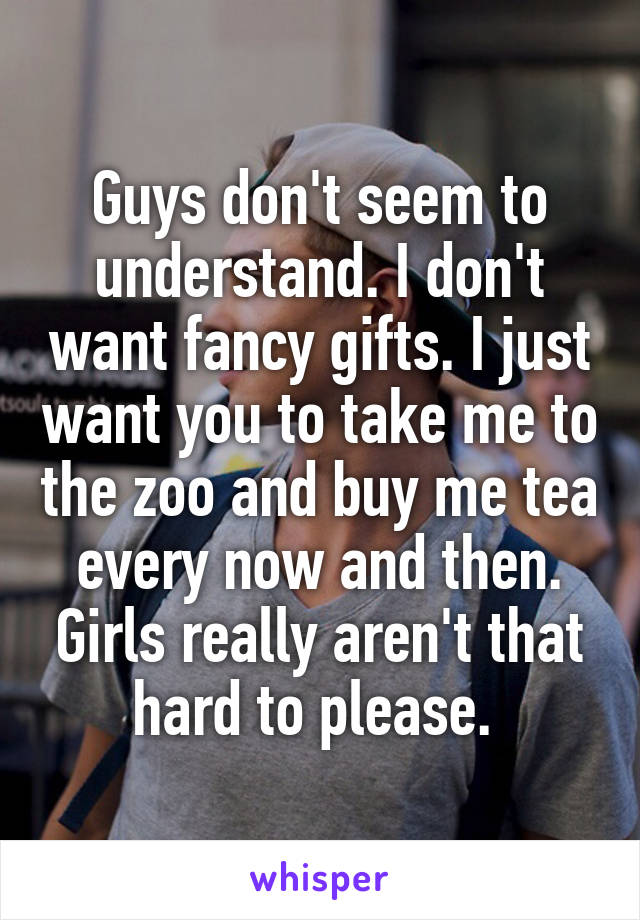 Guys don't seem to understand. I don't want fancy gifts. I just want you to take me to the zoo and buy me tea every now and then. Girls really aren't that hard to please. 