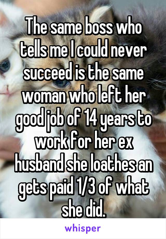 The same boss who tells me I could never succeed is the same woman who left her good job of 14 years to work for her ex husband she loathes an gets paid 1/3 of what she did.