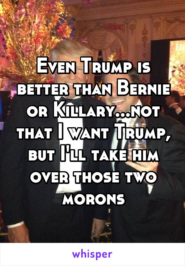 Even Trump is better than Bernie or Killary...not that I want Trump, but I'll take him over those two morons