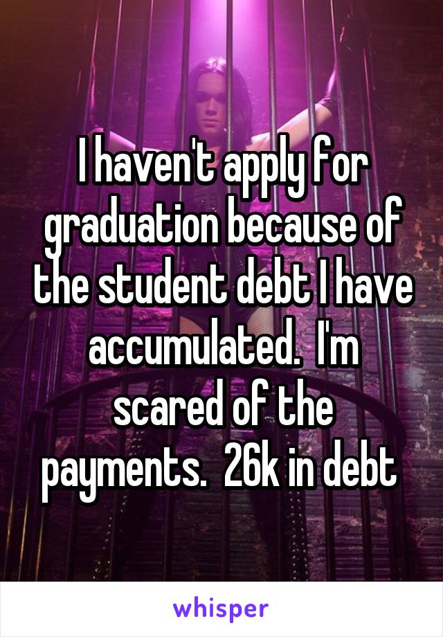 I haven't apply for graduation because of the student debt I have accumulated.  I'm scared of the payments.  26k in debt 