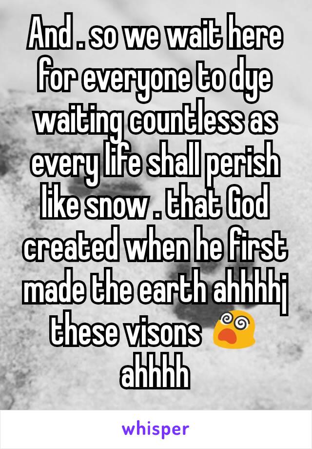 And . so we wait here for everyone to dye waiting countless as every life shall perish like snow . that God created when he first made the earth ahhhhj these visons 😵ahhhh