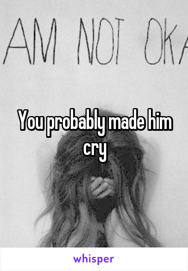 You probably made him cry