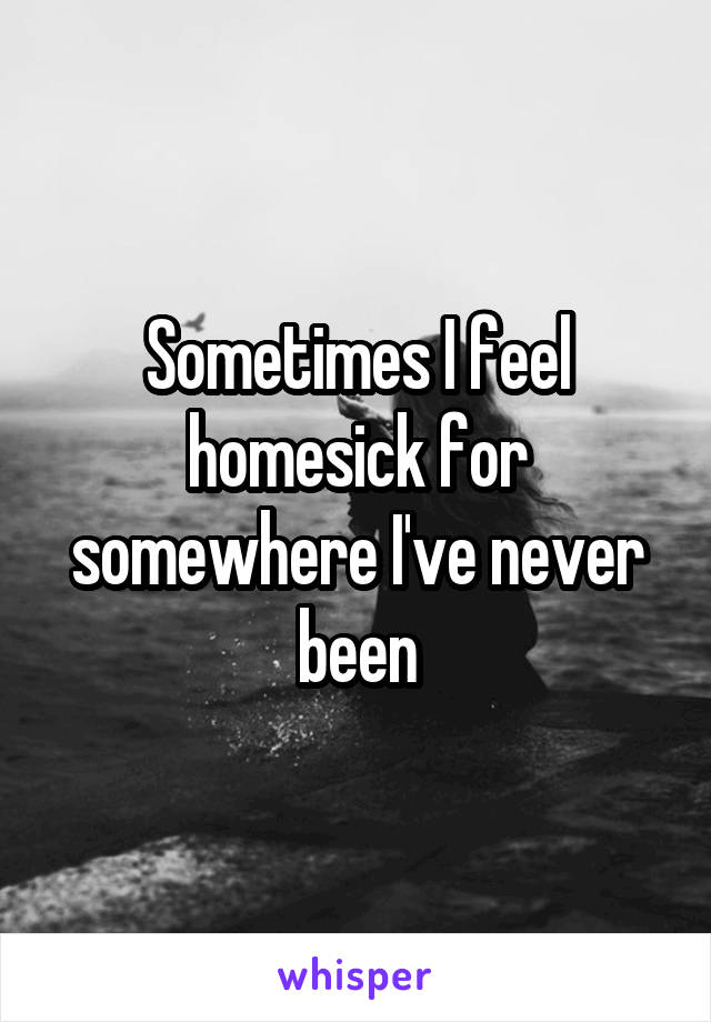 Sometimes I feel homesick for somewhere I've never been