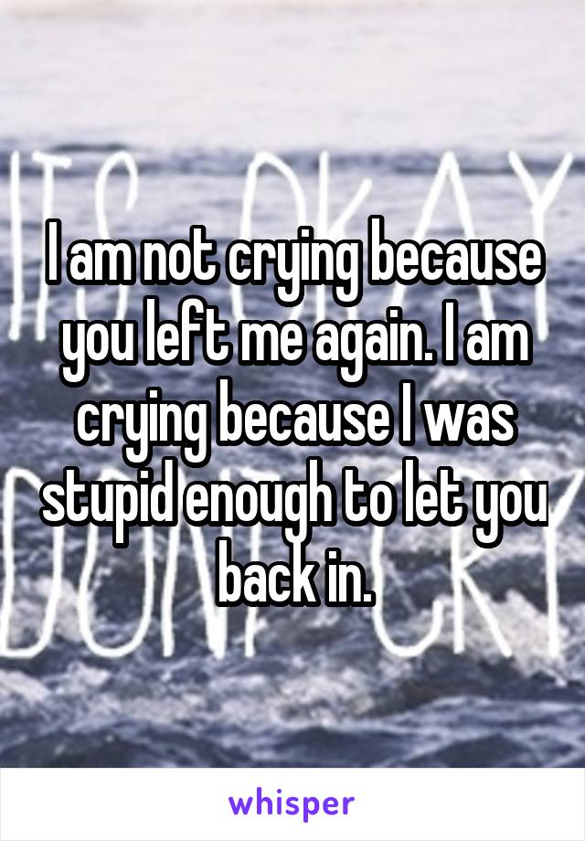 I am not crying because you left me again. I am crying because I was stupid enough to let you back in.