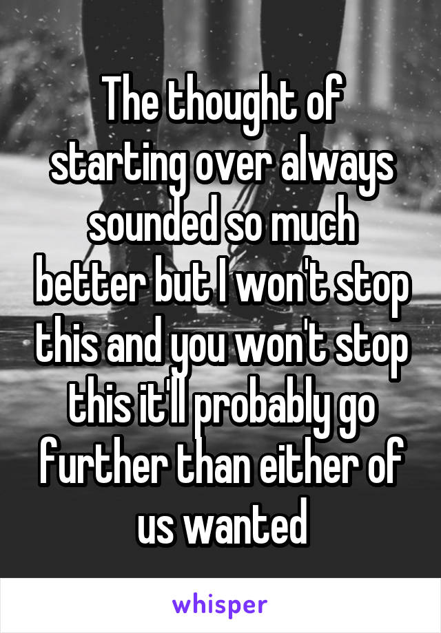 The thought of starting over always sounded so much better but I won't stop this and you won't stop this it'll probably go further than either of us wanted