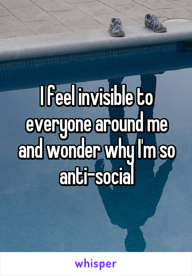 I feel invisible to everyone around me and wonder why I'm so anti-social