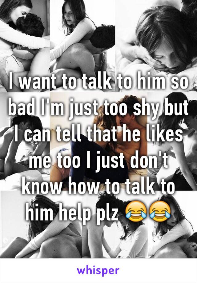 I want to talk to him so bad I'm just too shy but I can tell that he likes me too I just don't know how to talk to him help plz 😂😂