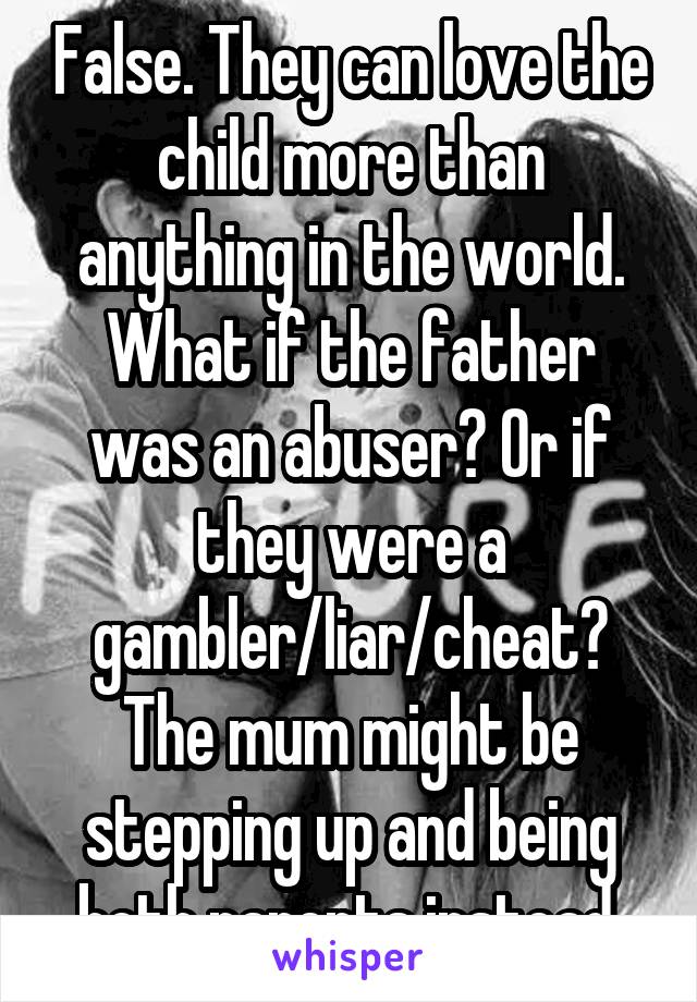 False. They can love the child more than anything in the world. What if the father was an abuser? Or if they were a gambler/liar/cheat? The mum might be stepping up and being both parents instead.