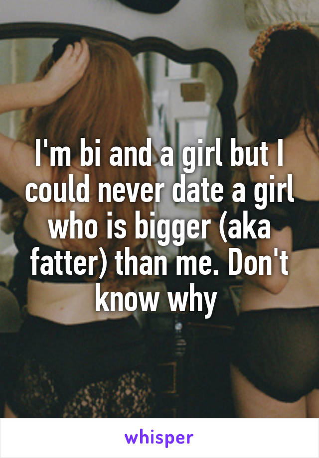 I'm bi and a girl but I could never date a girl who is bigger (aka fatter) than me. Don't know why 