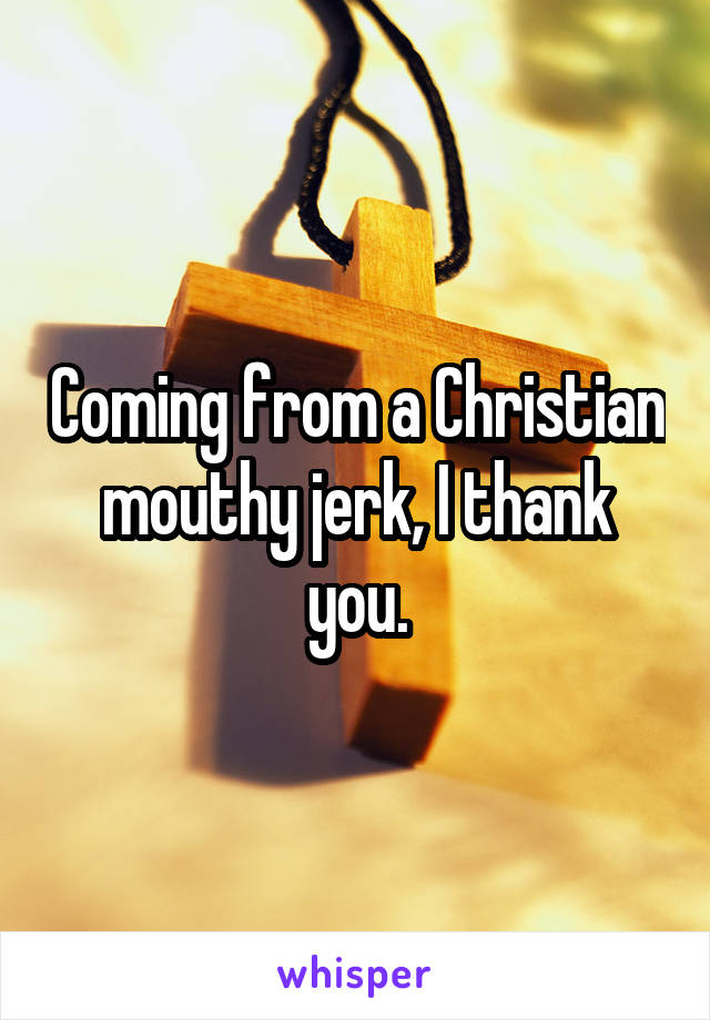 Coming from a Christian mouthy jerk, I thank you.